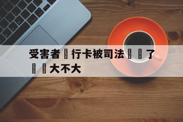 受害者銀行卡被司法凍結了問題大不大(我银行卡被司法冻结了,对我以后有没有影响)