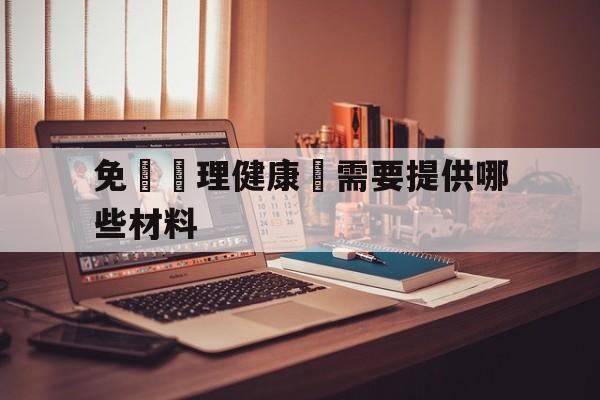 免費辦理健康證需要提供哪些材料(免费办健康证需要准备什么材料2020)