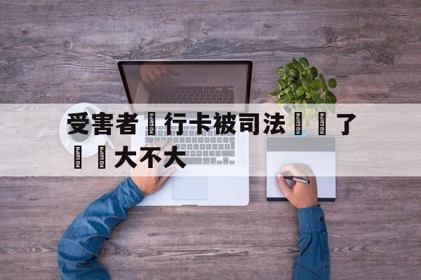 包含受害者銀行卡被司法凍結了問題大不大的词条